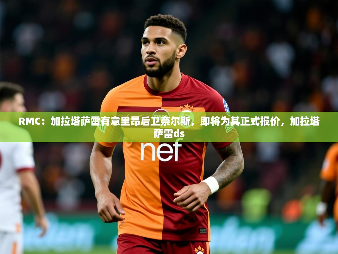 2025开云体育在线玩RMC：加拉塔萨雷有意里昂后卫奈尔斯，即将为其正式报价，加拉塔萨雷ds