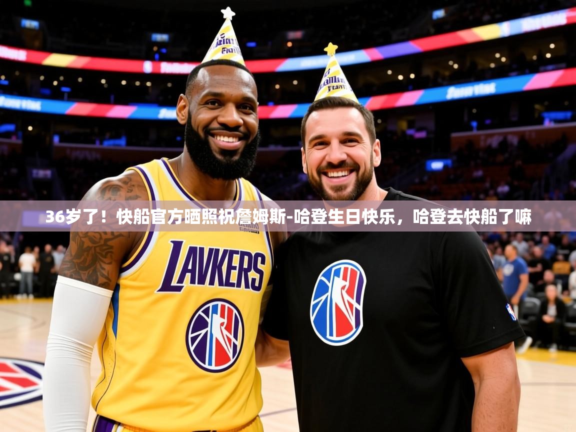 2025kaiyun体育入口36岁了！快船官方晒照祝詹姆斯-哈登生日快乐，哈登去快船了嘛