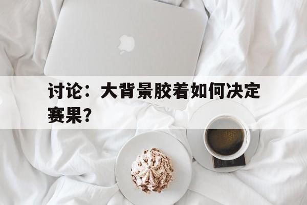 开运体育官网-讨论：大背景胶着如何决定赛果？的简单介绍